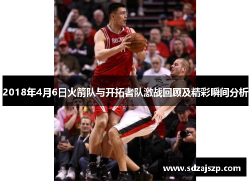 2018年4月6日火箭队与开拓者队激战回顾及精彩瞬间分析