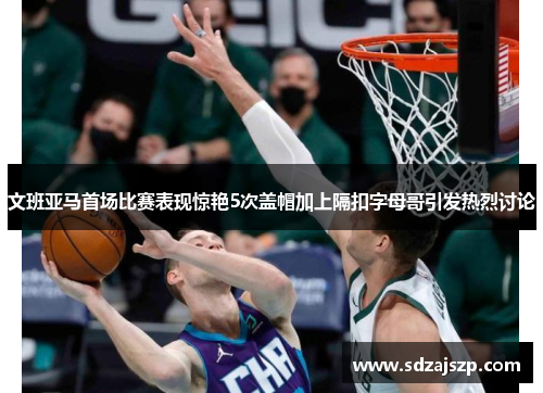 文班亚马首场比赛表现惊艳5次盖帽加上隔扣字母哥引发热烈讨论